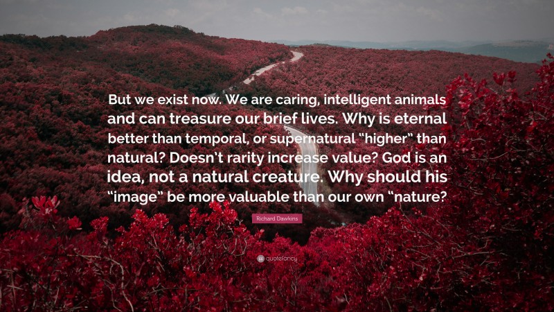 Richard Dawkins Quote: “But we exist now. We are caring, intelligent animals and can treasure our brief lives. Why is eternal better than temporal, or supernatural “higher” than natural? Doesn’t rarity increase value? God is an idea, not a natural creature. Why should his “image” be more valuable than our own “nature?”