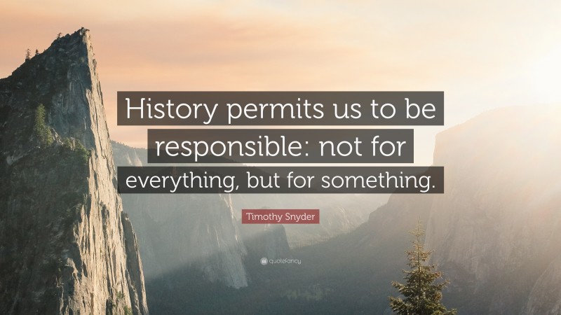 Timothy Snyder Quote: “History permits us to be responsible: not for everything, but for something.”