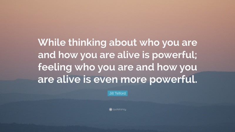 Jill Telford Quote: “While thinking about who you are and how you are alive is powerful; feeling who you are and how you are alive is even more powerful.”