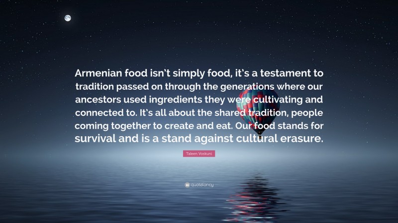 Taleen Voskuni Quote: “Armenian food isn’t simply food, it’s a testament to tradition passed on through the generations where our ancestors used ingredients they were cultivating and connected to. It’s all about the shared tradition, people coming together to create and eat. Our food stands for survival and is a stand against cultural erasure.”