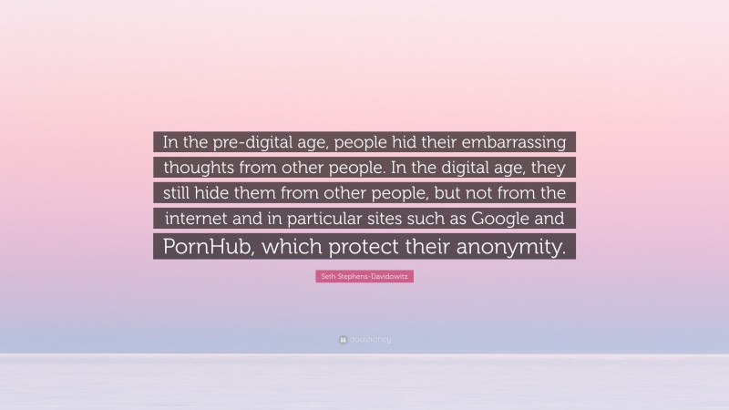 Seth Stephens-Davidowitz Quote: “In the pre-digital age, people hid their embarrassing thoughts from other people. In the digital age, they still hide them from other people, but not from the internet and in particular sites such as Google and PornHub, which protect their anonymity.”
