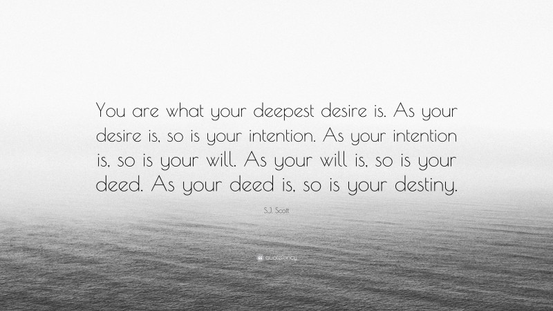 S.J. Scott Quote: “You are what your deepest desire is. As your desire is, so is your intention. As your intention is, so is your will. As your will is, so is your deed. As your deed is, so is your destiny.”