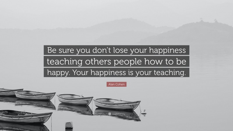 Alan Cohen Quote: “Be sure you don’t lose your happiness teaching others people how to be happy. Your happiness is your teaching.”