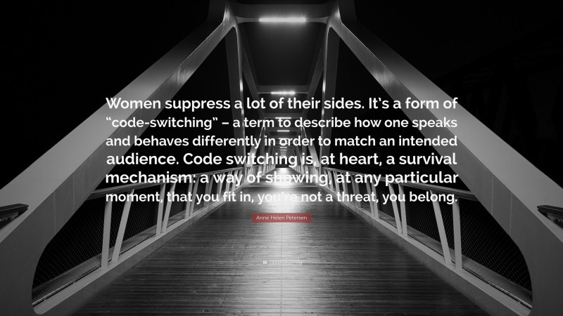 Anne Helen Petersen Quote: “Women suppress a lot of their sides. It’s a form of “code-switching” – a term to describe how one speaks and behaves differently in order to match an intended audience. Code switching is, at heart, a survival mechanism: a way of showing, at any particular moment, that you fit in, you’re not a threat, you belong.”