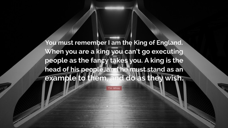 T.H. White Quote: “You must remember I am the King of England. When you are a king you can’t go executing people as the fancy takes you. A king is the head of his people, and he must stand as an example to them, and do as they wish.”