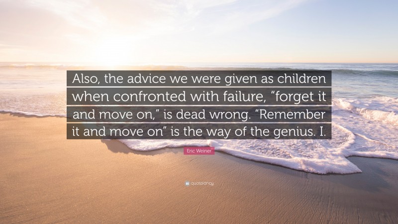 Eric Weiner Quote: “Also, the advice we were given as children when confronted with failure, “forget it and move on,” is dead wrong. “Remember it and move on” is the way of the genius. I.”