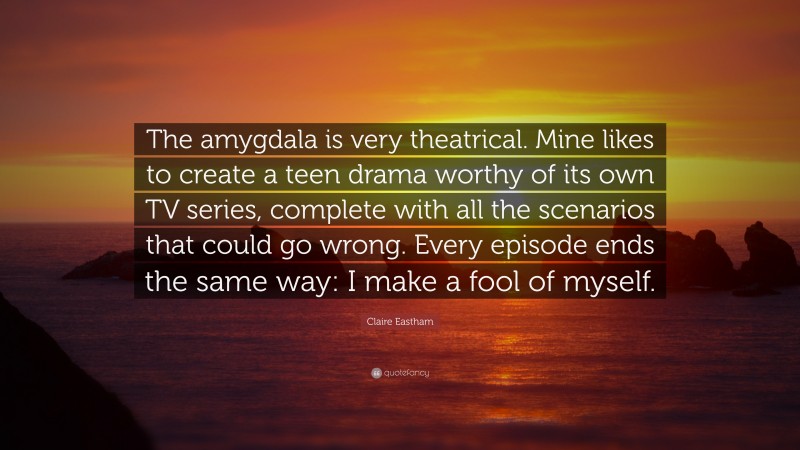 Claire Eastham Quote: “The amygdala is very theatrical. Mine likes to create a teen drama worthy of its own TV series, complete with all the scenarios that could go wrong. Every episode ends the same way: I make a fool of myself.”