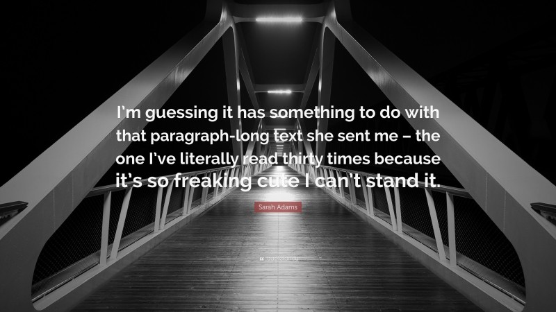 Sarah Adams Quote: “I’m guessing it has something to do with that paragraph-long text she sent me – the one I’ve literally read thirty times because it’s so freaking cute I can’t stand it.”