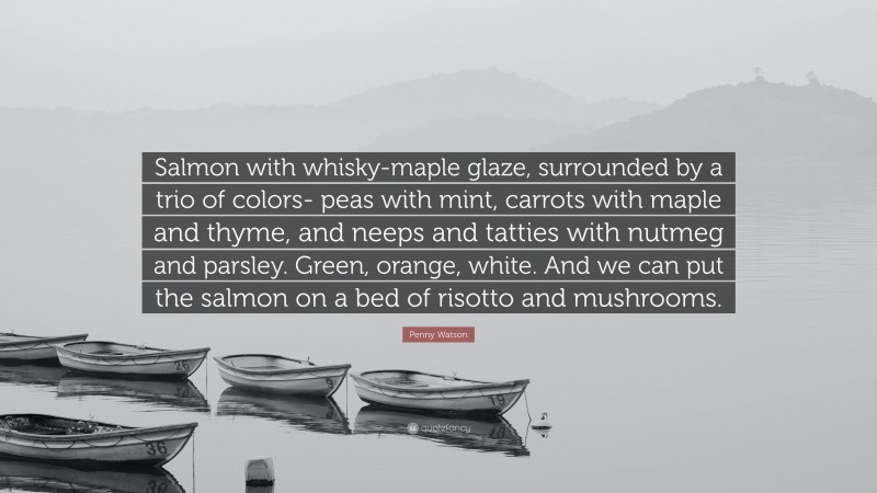 Penny Watson Quote: “Salmon with whisky-maple glaze, surrounded by a trio of colors- peas with mint, carrots with maple and thyme, and neeps and tatties with nutmeg and parsley. Green, orange, white. And we can put the salmon on a bed of risotto and mushrooms.”