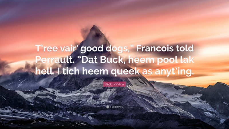 Jack London Quote: “T’ree vair’ good dogs,” Francois told Perrault. “Dat Buck, heem pool lak hell. I tich heem queek as anyt’ing.”