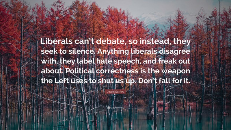 Jesse Watters Quote: “Liberals can’t debate, so instead, they seek to silence. Anything liberals disagree with, they label hate speech, and freak out about. Political correctness is the weapon the Left uses to shut us up. Don’t fall for it.”