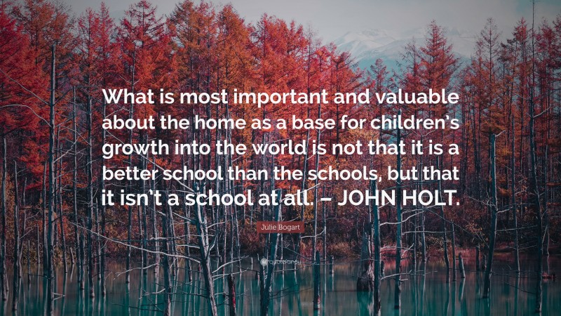 Julie Bogart Quote: “What is most important and valuable about the home as a base for children’s growth into the world is not that it is a better school than the schools, but that it isn’t a school at all. – JOHN HOLT.”