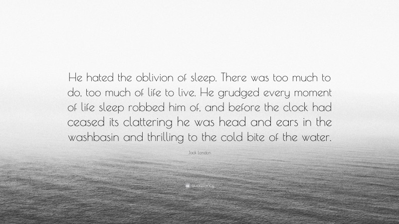 Jack London Quote: “He hated the oblivion of sleep. There was too much to do, too much of life to live. He grudged every moment of life sleep robbed him of, and before the clock had ceased its clattering he was head and ears in the washbasin and thrilling to the cold bite of the water.”