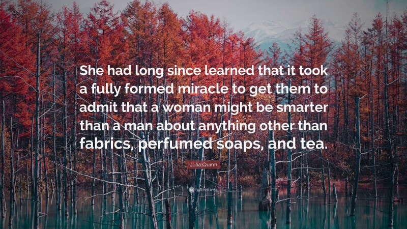 Julia Quinn Quote: “She had long since learned that it took a fully formed miracle to get them to admit that a woman might be smarter than a man about anything other than fabrics, perfumed soaps, and tea.”