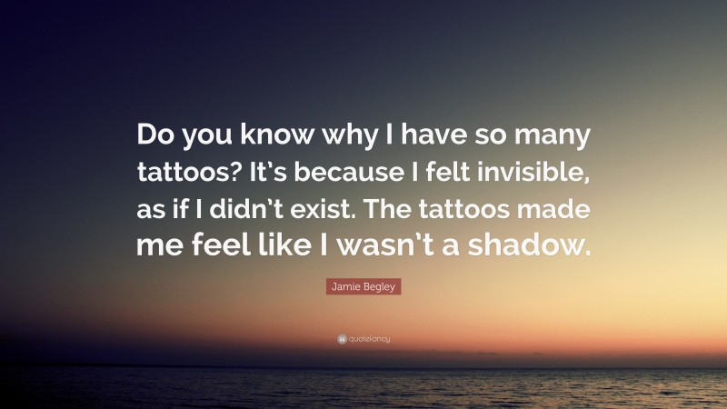 Jamie Begley Quote: “Do you know why I have so many tattoos? It’s because I felt invisible, as if I didn’t exist. The tattoos made me feel like I wasn’t a shadow.”