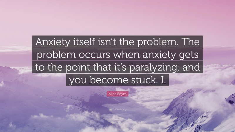 Alice Boyes Quote: “Anxiety itself isn’t the problem. The problem occurs when anxiety gets to the point that it’s paralyzing, and you become stuck. I.”