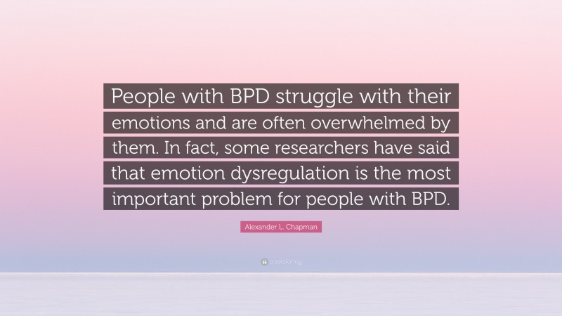 Alexander L. Chapman Quote: “People with BPD struggle with their emotions and are often overwhelmed by them. In fact, some researchers have said that emotion dysregulation is the most important problem for people with BPD.”