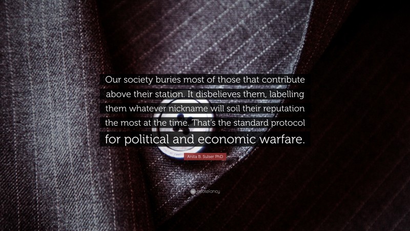 Anita B. Sulser PhD Quote: “Our society buries most of those that contribute above their station. It disbelieves them, labelling them whatever nickname will soil their reputation the most at the time. That’s the standard protocol for political and economic warfare.”