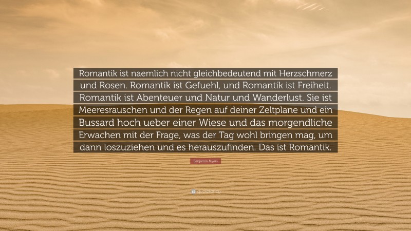 Benjamin Myers Quote: “Romantik ist naemlich nicht gleichbedeutend mit Herzschmerz und Rosen. Romantik ist Gefuehl, und Romantik ist Freiheit. Romantik ist Abenteuer und Natur und Wanderlust. Sie ist Meeresrauschen und der Regen auf deiner Zeltplane und ein Bussard hoch ueber einer Wiese und das morgendliche Erwachen mit der Frage, was der Tag wohl bringen mag, um dann loszuziehen und es herauszufinden. Das ist Romantik.”
