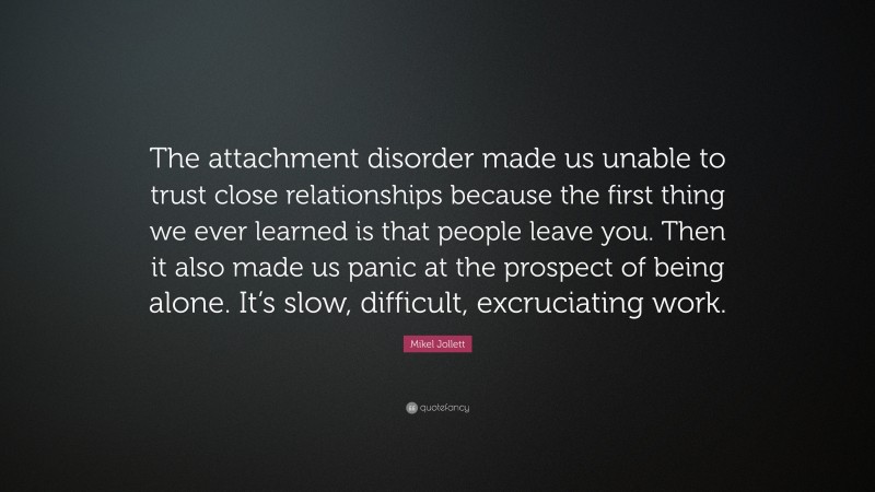 Mikel Jollett Quote: “The attachment disorder made us unable to trust close relationships because the first thing we ever learned is that people leave you. Then it also made us panic at the prospect of being alone. It’s slow, difficult, excruciating work.”