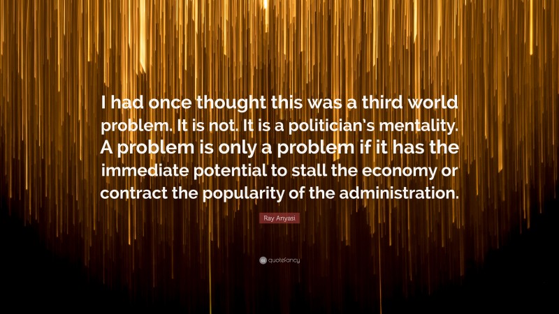 Ray Anyasi Quote: “I had once thought this was a third world problem. It is not. It is a politician’s mentality. A problem is only a problem if it has the immediate potential to stall the economy or contract the popularity of the administration.”