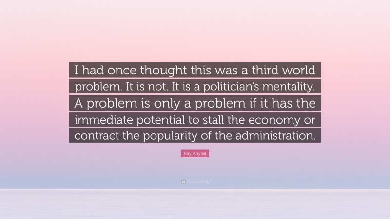 Ray Anyasi Quote: “I had once thought this was a third world problem. It is not. It is a politician’s mentality. A problem is only a problem if it has the immediate potential to stall the economy or contract the popularity of the administration.”