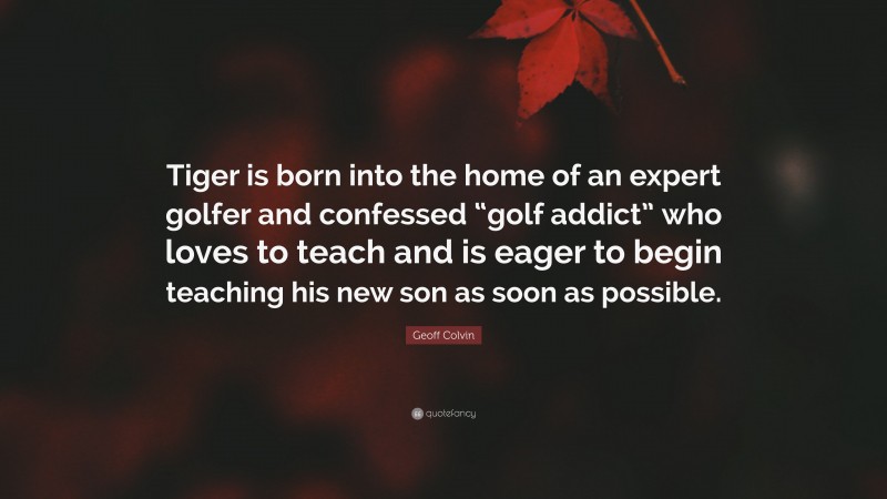 Geoff Colvin Quote: “Tiger is born into the home of an expert golfer and confessed “golf addict” who loves to teach and is eager to begin teaching his new son as soon as possible.”