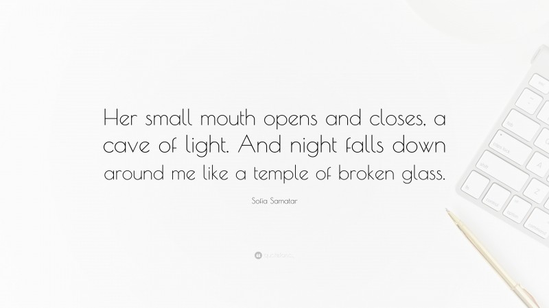 Sofia Samatar Quote: “Her small mouth opens and closes, a cave of light. And night falls down around me like a temple of broken glass.”