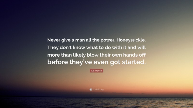 Kat French Quote: “Never give a man all the power, Honeysuckle. They don’t know what to do with it and will more than likely blow their own hands off before they’ve even got started.”