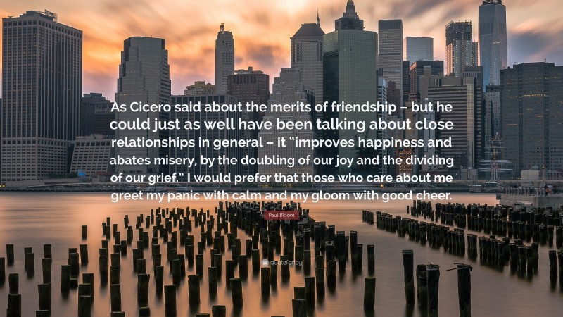 Paul Bloom Quote: “As Cicero said about the merits of friendship – but he could just as well have been talking about close relationships in general – it “improves happiness and abates misery, by the doubling of our joy and the dividing of our grief.” I would prefer that those who care about me greet my panic with calm and my gloom with good cheer.”