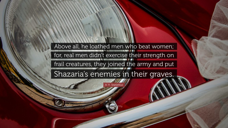 A. H. Septimius Quote: “Above all, he loathed men who beat women; for, real men didn’t exercise their strength on frail creatures, they joined the army and put Shazaria’s enemies in their graves.”