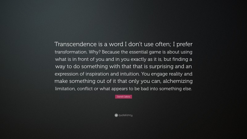 Darrell Calkins Quote: “Transcendence is a word I don’t use often; I prefer transformation. Why? Because the essential game is about using what is in front of you and in you exactly as it is, but finding a way to do something with that that is surprising and an expression of inspiration and intuition. You engage reality and make something out of it that only you can, alchemizing limitation, conflict or what appears to be bad into something else.”