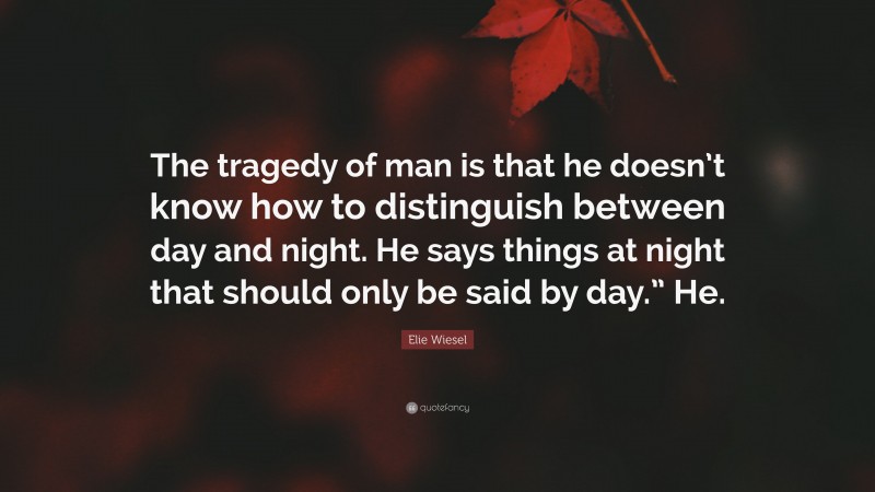 Elie Wiesel Quote: “The tragedy of man is that he doesn’t know how to distinguish between day and night. He says things at night that should only be said by day.” He.”