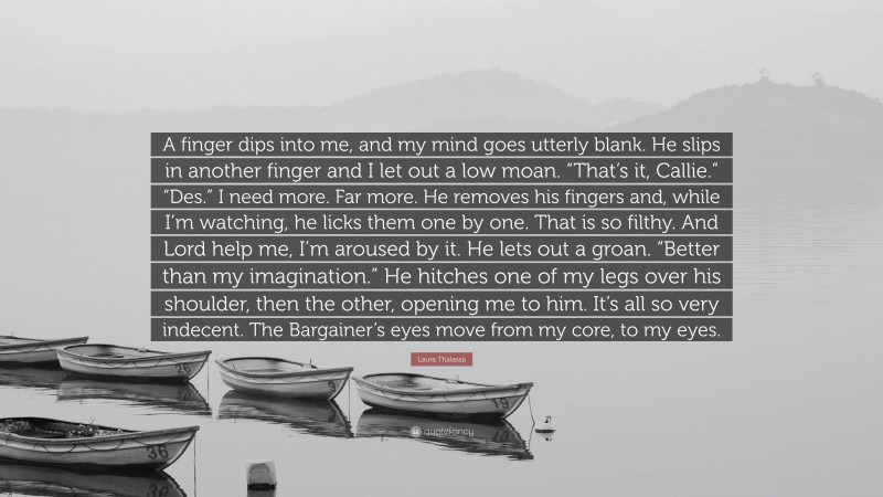 Laura Thalassa Quote: “A finger dips into me, and my mind goes utterly blank. He slips in another finger and I let out a low moan. “That’s it, Callie.” “Des.” I need more. Far more. He removes his fingers and, while I’m watching, he licks them one by one. That is so filthy. And Lord help me, I’m aroused by it. He lets out a groan. “Better than my imagination.” He hitches one of my legs over his shoulder, then the other, opening me to him. It’s all so very indecent. The Bargainer’s eyes move from my core, to my eyes.”