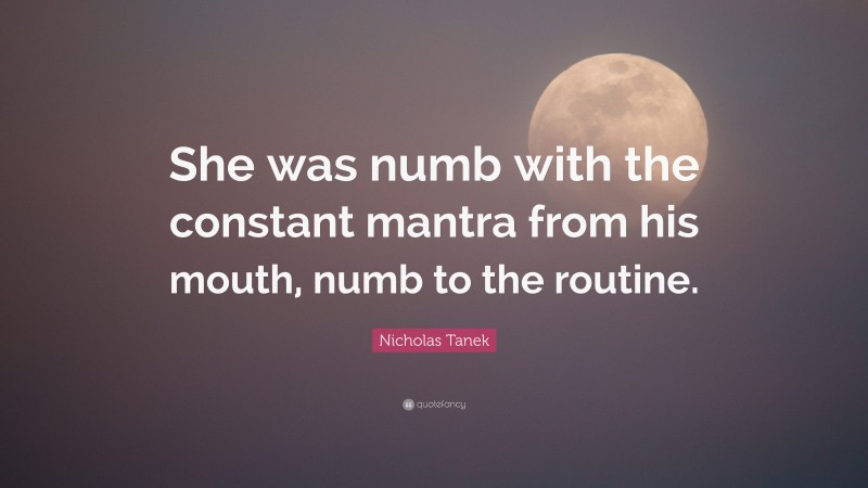 Nicholas Tanek Quote: “She was numb with the constant mantra from his mouth, numb to the routine.”