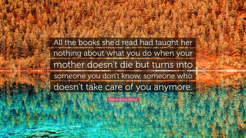 Marisa de los Santos Quote: “All the books she’d read had taught her nothing about what you do when your mother doesn’t die but turns into someone you don’t know, someone who doesn’t take care of you anymore.”