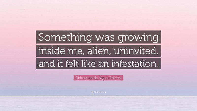 Chimamanda Ngozi Adichie Quote: “Something was growing inside me, alien, uninvited, and it felt like an infestation.”