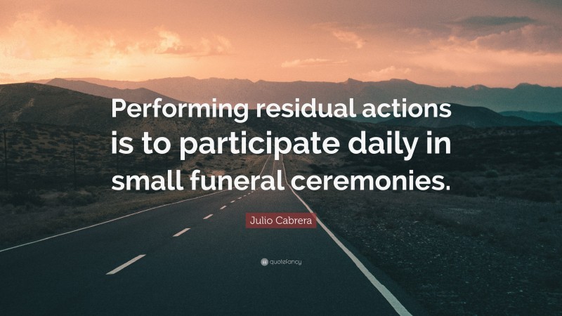 Julio Cabrera Quote: “Performing residual actions is to participate daily in small funeral ceremonies.”