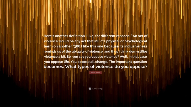 Derrick Jensen Quote: “Here’s another definition I like, for different reasons: “An act of violence would be any act that inflicts physical or psychological harm on another.”388 I like this one because its inclusiveness reminds us of the ubiquity of violence, and thus I think demystifies violence a bit. So, you say you oppose violence? Well, in that case you oppose life. You oppose all change. The important question becomes: What types of violence do you oppose?”