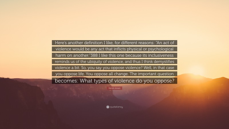 Derrick Jensen Quote: “Here’s another definition I like, for different reasons: “An act of violence would be any act that inflicts physical or psychological harm on another.”388 I like this one because its inclusiveness reminds us of the ubiquity of violence, and thus I think demystifies violence a bit. So, you say you oppose violence? Well, in that case you oppose life. You oppose all change. The important question becomes: What types of violence do you oppose?”