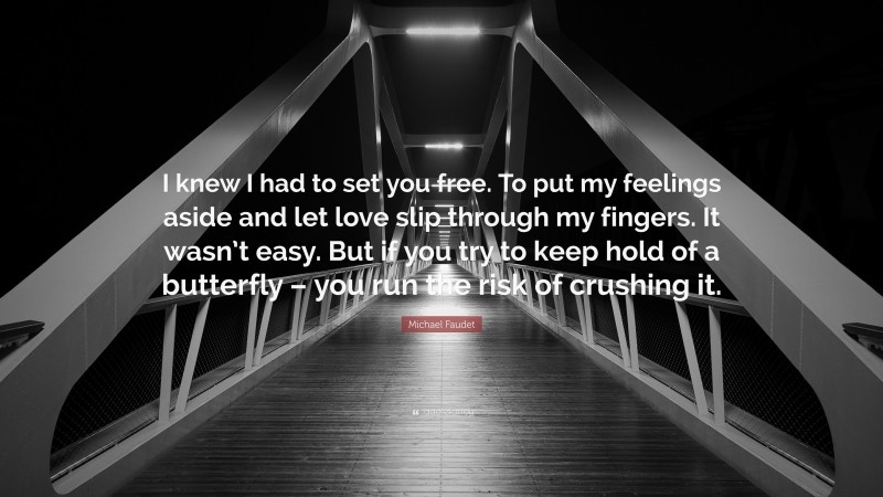 Michael Faudet Quote: “I knew I had to set you free. To put my feelings aside and let love slip through my fingers. It wasn’t easy. But if you try to keep hold of a butterfly – you run the risk of crushing it.”