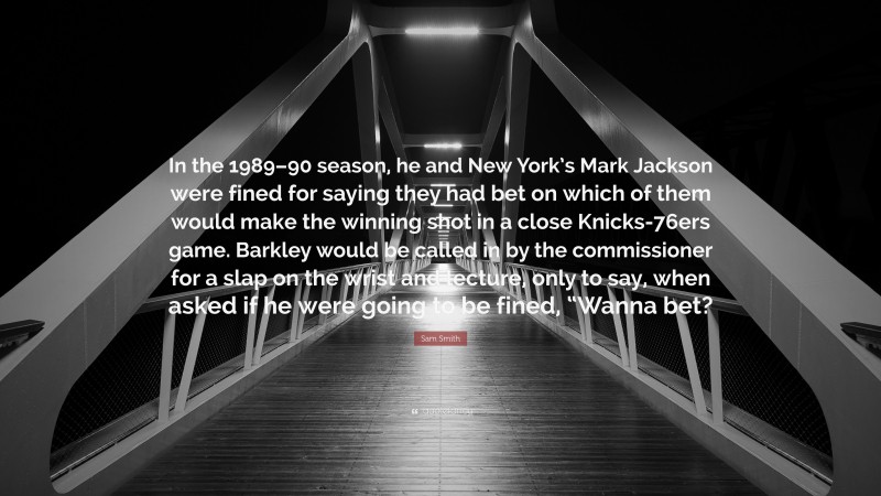 Sam Smith Quote: “In the 1989–90 season, he and New York’s Mark Jackson were fined for saying they had bet on which of them would make the winning shot in a close Knicks-76ers game. Barkley would be called in by the commissioner for a slap on the wrist and lecture, only to say, when asked if he were going to be fined, “Wanna bet?”