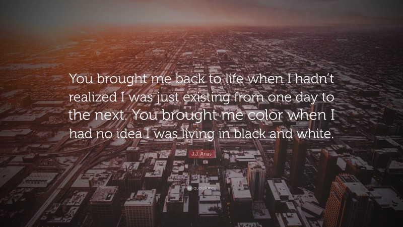 J.J. Arias Quote: “You brought me back to life when I hadn’t realized I was just existing from one day to the next. You brought me color when I had no idea I was living in black and white.”