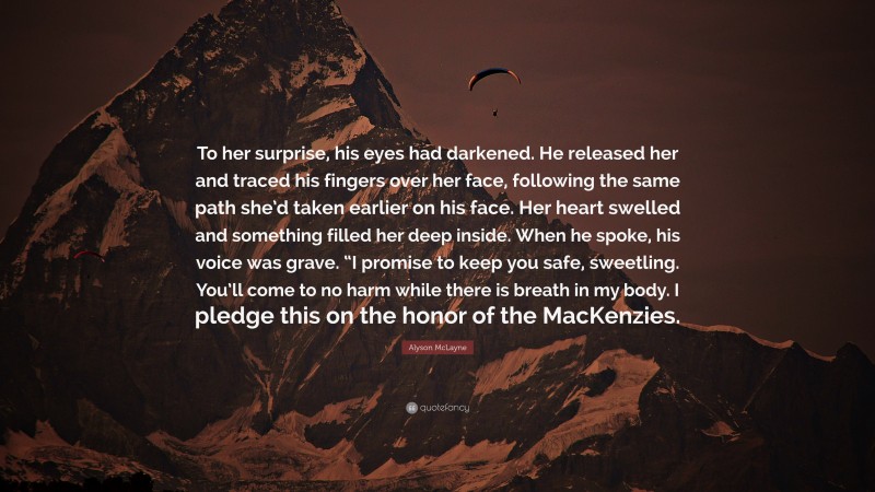 Alyson McLayne Quote: “To her surprise, his eyes had darkened. He released her and traced his fingers over her face, following the same path she’d taken earlier on his face. Her heart swelled and something filled her deep inside. When he spoke, his voice was grave. “I promise to keep you safe, sweetling. You’ll come to no harm while there is breath in my body. I pledge this on the honor of the MacKenzies.”