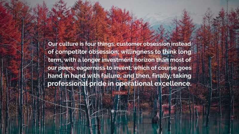 Colin Bryar Quote: “Our culture is four things: customer obsession instead of competitor obsession; willingness to think long term, with a longer investment horizon than most of our peers; eagerness to invent, which of course goes hand in hand with failure; and then, finally, taking professional pride in operational excellence.”