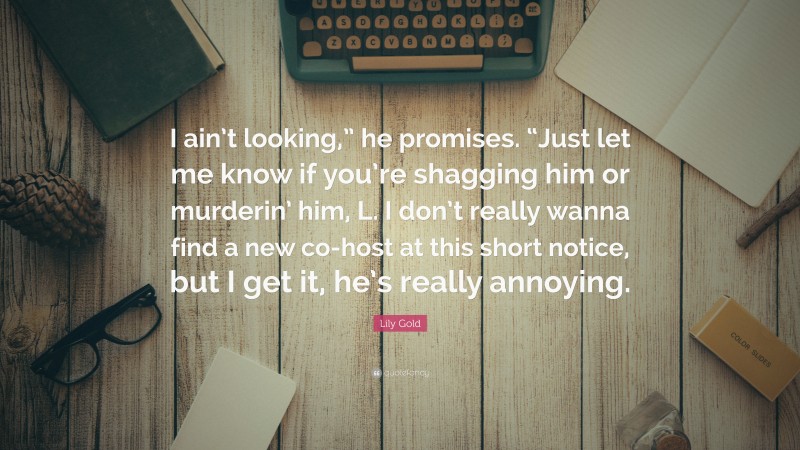 Lily Gold Quote: “I ain’t looking,” he promises. “Just let me know if you’re shagging him or murderin’ him, L. I don’t really wanna find a new co-host at this short notice, but I get it, he’s really annoying.”