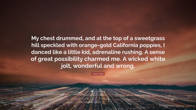 Aspen Matis Quote: “My chest drummed, and at the top of a sweetgrass hill speckled with orange-gold California poppies, I danced like a little kid, adrenaline rushing. A sense of great possibility charmed me. A wicked white jolt, wonderful and wrong.”