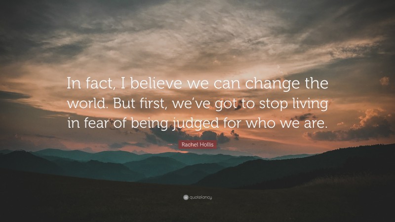 Rachel Hollis Quote: “In fact, I believe we can change the world. But first, we’ve got to stop living in fear of being judged for who we are.”