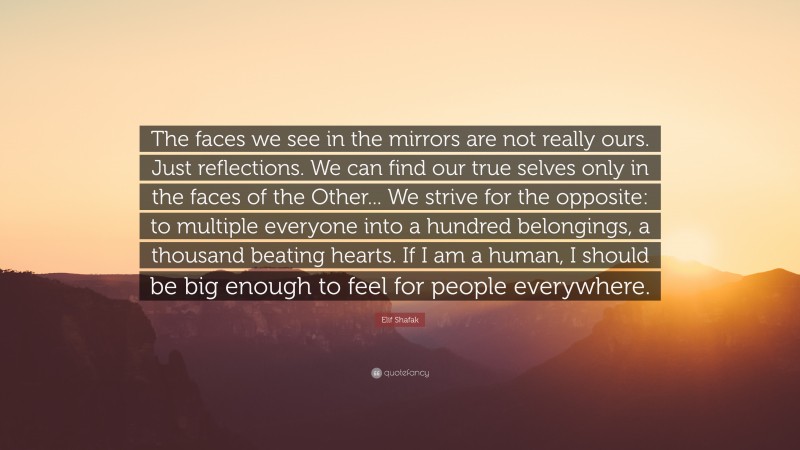 Elif Shafak Quote: “The faces we see in the mirrors are not really ours. Just reflections. We can find our true selves only in the faces of the Other... We strive for the opposite: to multiple everyone into a hundred belongings, a thousand beating hearts. If I am a human, I should be big enough to feel for people everywhere.”