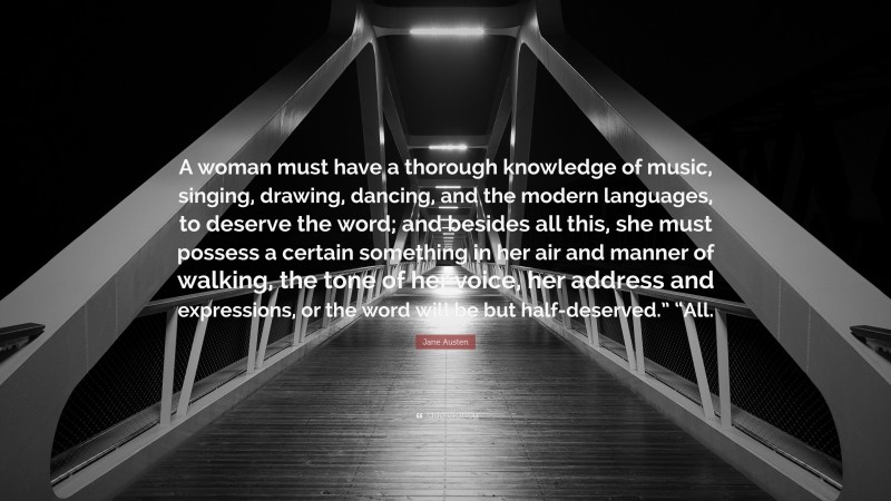 Jane Austen Quote: “A woman must have a thorough knowledge of music, singing, drawing, dancing, and the modern languages, to deserve the word; and besides all this, she must possess a certain something in her air and manner of walking, the tone of her voice, her address and expressions, or the word will be but half-deserved.” “All.”